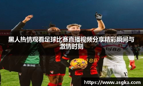 黑人热情观看足球比赛直播视频分享精彩瞬间与激情时刻
